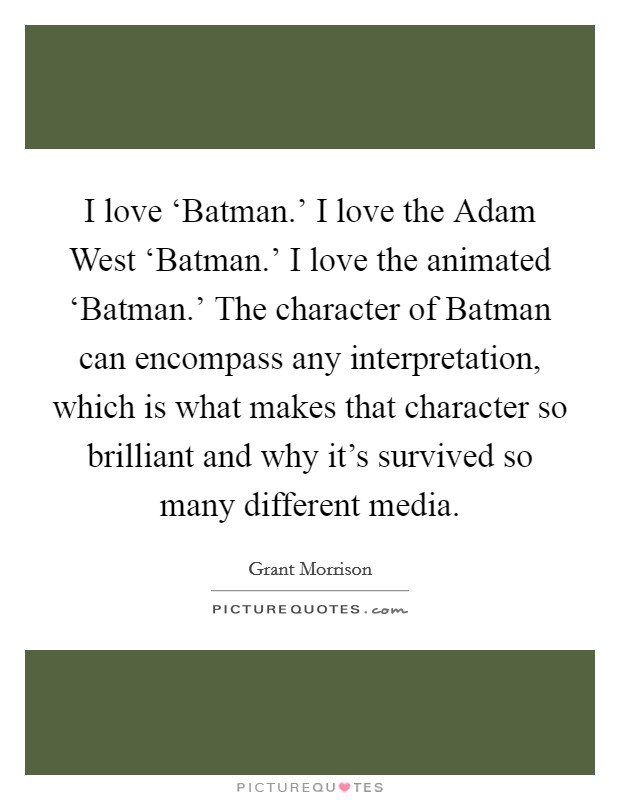 I love ‘Batman.' I love the Adam West ‘Batman.' I love the animated ‘Batman.' The character of Batman can encompass any interpretation, which is what makes that character so brilliant and why it's survived so many different media Picture Quote #1