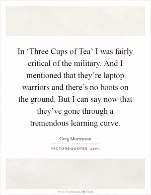 In ‘Three Cups of Tea’ I was fairly critical of the military. And I mentioned that they’re laptop warriors and there’s no boots on the ground. But I can say now that they’ve gone through a tremendous learning curve Picture Quote #1