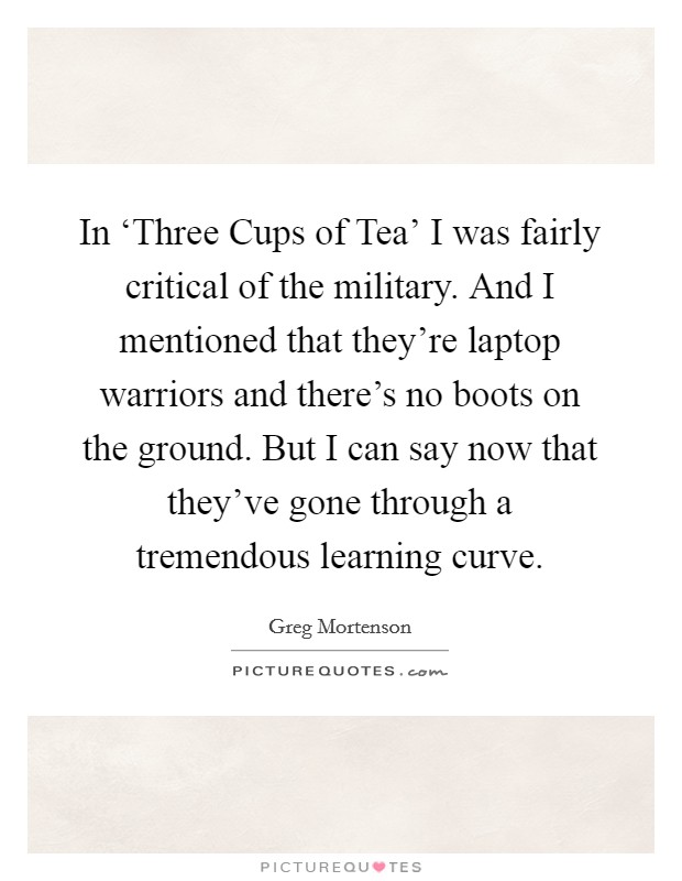 In ‘Three Cups of Tea' I was fairly critical of the military. And I mentioned that they're laptop warriors and there's no boots on the ground. But I can say now that they've gone through a tremendous learning curve Picture Quote #1
