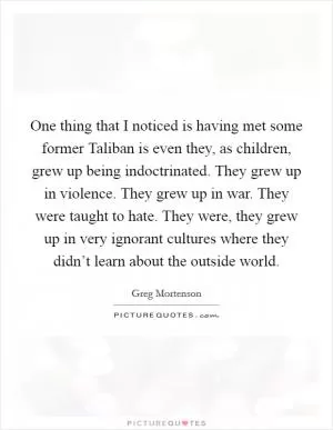 One thing that I noticed is having met some former Taliban is even they, as children, grew up being indoctrinated. They grew up in violence. They grew up in war. They were taught to hate. They were, they grew up in very ignorant cultures where they didn’t learn about the outside world Picture Quote #1