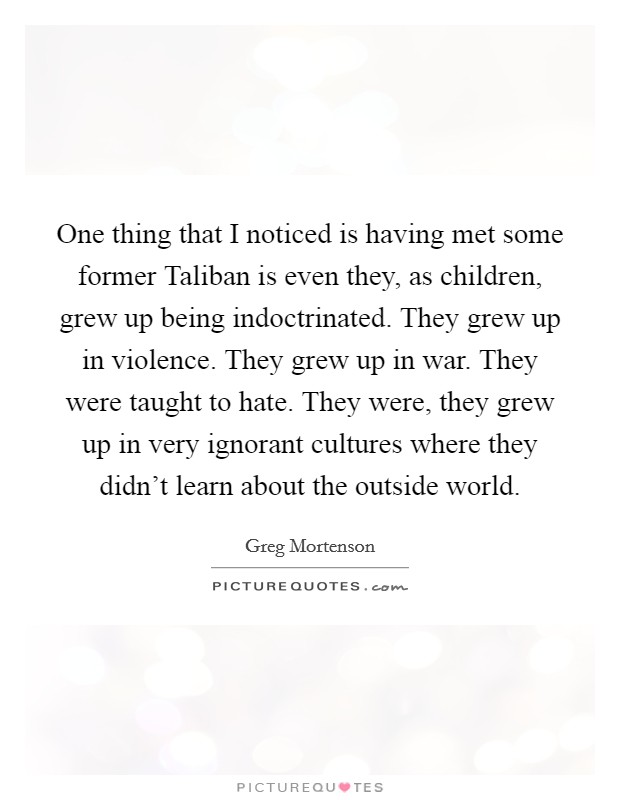 One thing that I noticed is having met some former Taliban is even they, as children, grew up being indoctrinated. They grew up in violence. They grew up in war. They were taught to hate. They were, they grew up in very ignorant cultures where they didn't learn about the outside world Picture Quote #1