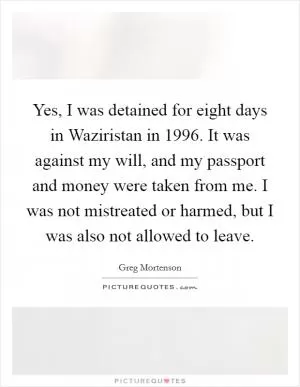 Yes, I was detained for eight days in Waziristan in 1996. It was against my will, and my passport and money were taken from me. I was not mistreated or harmed, but I was also not allowed to leave Picture Quote #1