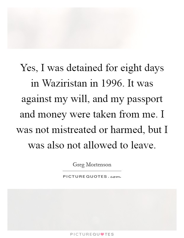 Yes, I was detained for eight days in Waziristan in 1996. It was against my will, and my passport and money were taken from me. I was not mistreated or harmed, but I was also not allowed to leave Picture Quote #1