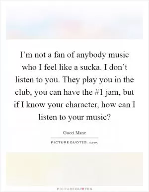 I’m not a fan of anybody music who I feel like a sucka. I don’t listen to you. They play you in the club, you can have the #1 jam, but if I know your character, how can I listen to your music? Picture Quote #1