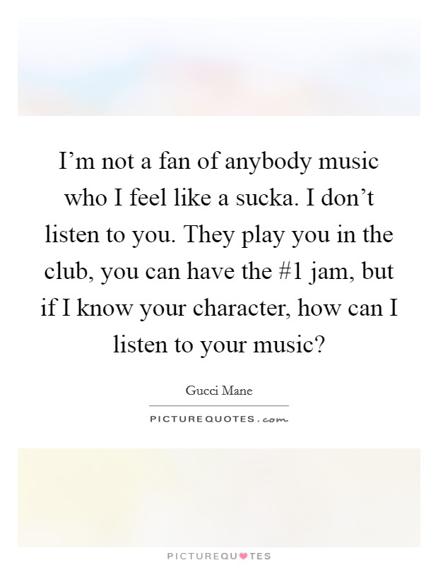 I'm not a fan of anybody music who I feel like a sucka. I don't listen to you. They play you in the club, you can have the #1 jam, but if I know your character, how can I listen to your music? Picture Quote #1