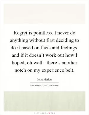 Regret is pointless. I never do anything without first deciding to do it based on facts and feelings, and if it doesn’t work out how I hoped, oh well - there’s another notch on my experience belt Picture Quote #1