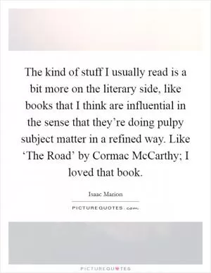 The kind of stuff I usually read is a bit more on the literary side, like books that I think are influential in the sense that they’re doing pulpy subject matter in a refined way. Like ‘The Road’ by Cormac McCarthy; I loved that book Picture Quote #1