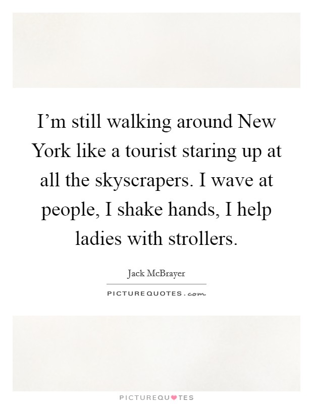 I'm still walking around New York like a tourist staring up at all the skyscrapers. I wave at people, I shake hands, I help ladies with strollers Picture Quote #1