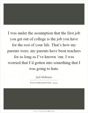I was under the assumption that the first job you get out of college is the job you have for the rest of your life. That’s how my parents were; my parents have been teachers for as long as I’ve known ‘em. I was worried that I’d gotten into something that I was going to hate Picture Quote #1