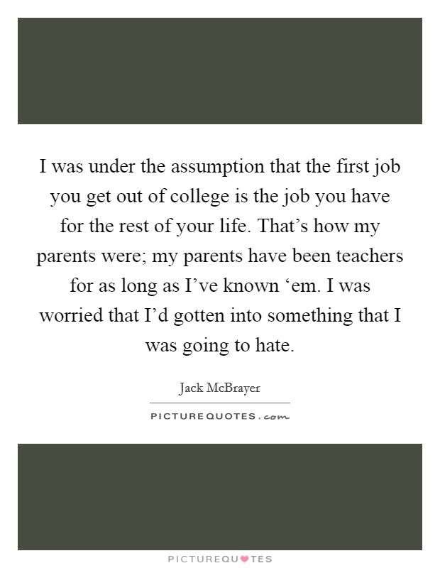 I was under the assumption that the first job you get out of college is the job you have for the rest of your life. That's how my parents were; my parents have been teachers for as long as I've known ‘em. I was worried that I'd gotten into something that I was going to hate Picture Quote #1
