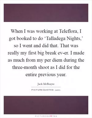 When I was working at Teleflora, I got booked to do ‘Talladega Nights,’ so I went and did that. That was really my first big break ev-er. I made as much from my per diem during the three-month shoot as I did for the entire previous year Picture Quote #1