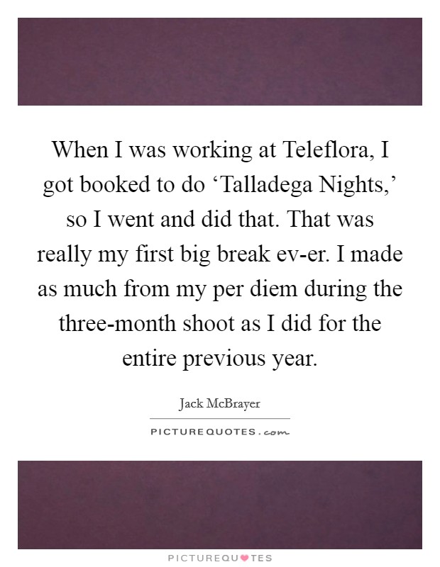 When I was working at Teleflora, I got booked to do ‘Talladega Nights,' so I went and did that. That was really my first big break ev-er. I made as much from my per diem during the three-month shoot as I did for the entire previous year Picture Quote #1