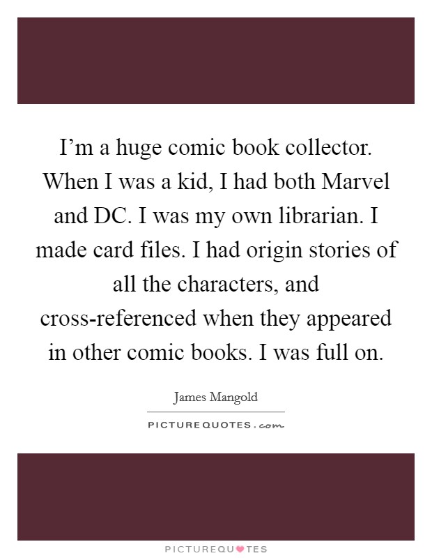 I'm a huge comic book collector. When I was a kid, I had both Marvel and DC. I was my own librarian. I made card files. I had origin stories of all the characters, and cross-referenced when they appeared in other comic books. I was full on Picture Quote #1