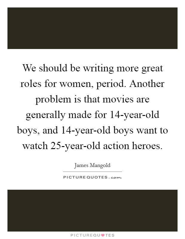 We should be writing more great roles for women, period. Another problem is that movies are generally made for 14-year-old boys, and 14-year-old boys want to watch 25-year-old action heroes Picture Quote #1