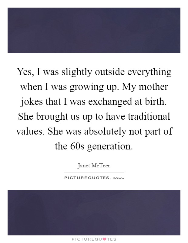 Yes, I was slightly outside everything when I was growing up. My mother jokes that I was exchanged at birth. She brought us up to have traditional values. She was absolutely not part of the  60s generation Picture Quote #1