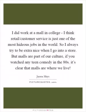 I did work at a mall in college - I think retail/customer service is just one of the most hideous jobs in the world. So I always try to be extra nice when I go into a store. But malls are part of our culture, if you watched any teen comedy in the  80s. it’s clear that malls are where we live! Picture Quote #1