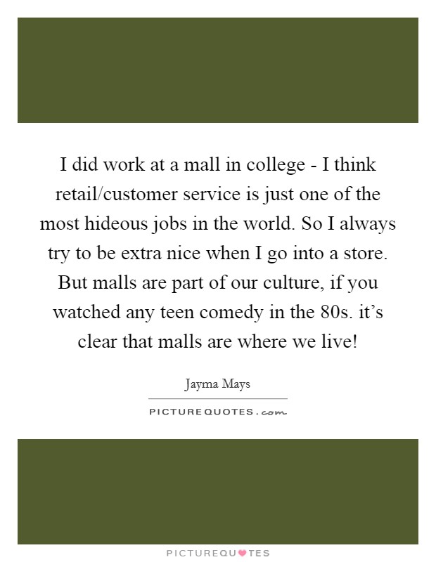 I did work at a mall in college - I think retail/customer service is just one of the most hideous jobs in the world. So I always try to be extra nice when I go into a store. But malls are part of our culture, if you watched any teen comedy in the  80s. it's clear that malls are where we live! Picture Quote #1