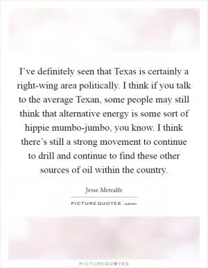 I’ve definitely seen that Texas is certainly a right-wing area politically. I think if you talk to the average Texan, some people may still think that alternative energy is some sort of hippie mumbo-jumbo, you know. I think there’s still a strong movement to continue to drill and continue to find these other sources of oil within the country Picture Quote #1