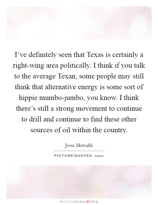 I've definitely seen that Texas is certainly a right-wing area politically. I think if you talk to the average Texan, some people may still think that alternative energy is some sort of hippie mumbo-jumbo, you know. I think there's still a strong movement to continue to drill and continue to find these other sources of oil within the country Picture Quote #1