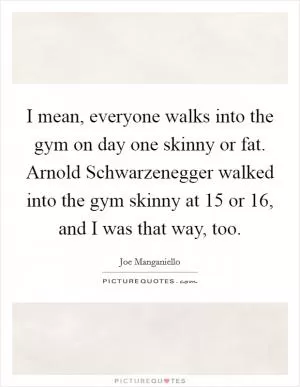 I mean, everyone walks into the gym on day one skinny or fat. Arnold Schwarzenegger walked into the gym skinny at 15 or 16, and I was that way, too Picture Quote #1
