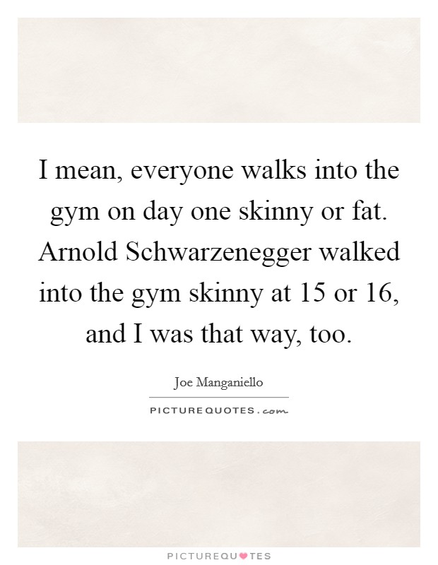 I mean, everyone walks into the gym on day one skinny or fat. Arnold Schwarzenegger walked into the gym skinny at 15 or 16, and I was that way, too Picture Quote #1