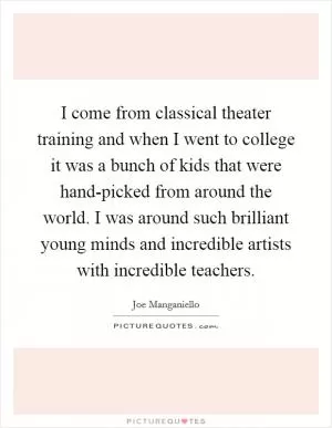 I come from classical theater training and when I went to college it was a bunch of kids that were hand-picked from around the world. I was around such brilliant young minds and incredible artists with incredible teachers Picture Quote #1