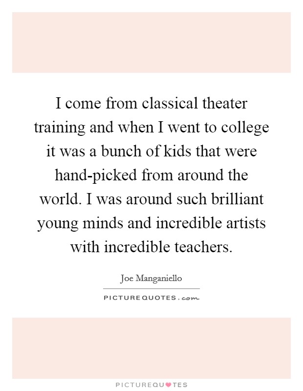 I come from classical theater training and when I went to college it was a bunch of kids that were hand-picked from around the world. I was around such brilliant young minds and incredible artists with incredible teachers Picture Quote #1