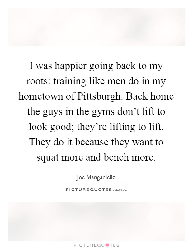 I was happier going back to my roots: training like men do in my hometown of Pittsburgh. Back home the guys in the gyms don't lift to look good; they're lifting to lift. They do it because they want to squat more and bench more Picture Quote #1