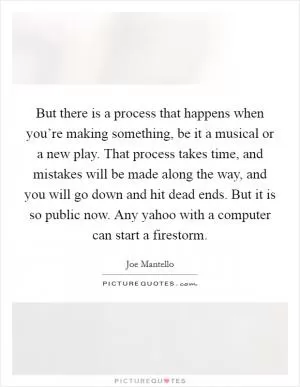 But there is a process that happens when you’re making something, be it a musical or a new play. That process takes time, and mistakes will be made along the way, and you will go down and hit dead ends. But it is so public now. Any yahoo with a computer can start a firestorm Picture Quote #1
