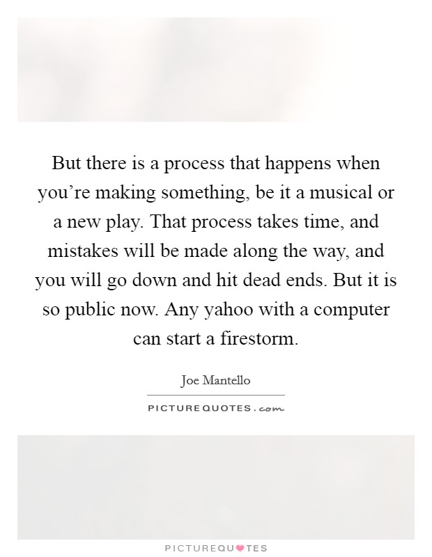 But there is a process that happens when you're making something, be it a musical or a new play. That process takes time, and mistakes will be made along the way, and you will go down and hit dead ends. But it is so public now. Any yahoo with a computer can start a firestorm Picture Quote #1
