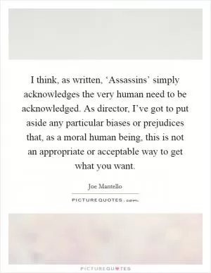 I think, as written, ‘Assassins’ simply acknowledges the very human need to be acknowledged. As director, I’ve got to put aside any particular biases or prejudices that, as a moral human being, this is not an appropriate or acceptable way to get what you want Picture Quote #1