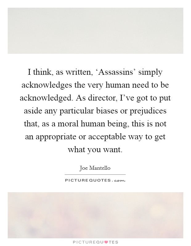 I think, as written, ‘Assassins' simply acknowledges the very human need to be acknowledged. As director, I've got to put aside any particular biases or prejudices that, as a moral human being, this is not an appropriate or acceptable way to get what you want Picture Quote #1