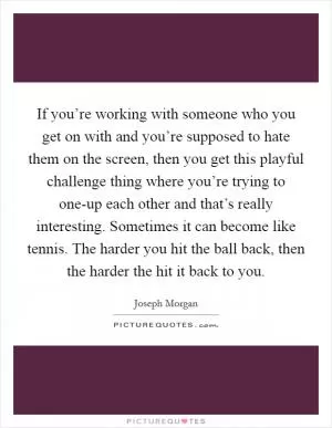 If you’re working with someone who you get on with and you’re supposed to hate them on the screen, then you get this playful challenge thing where you’re trying to one-up each other and that’s really interesting. Sometimes it can become like tennis. The harder you hit the ball back, then the harder the hit it back to you Picture Quote #1