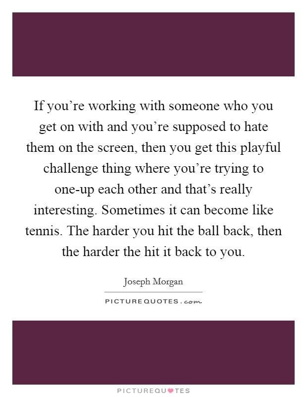If you're working with someone who you get on with and you're supposed to hate them on the screen, then you get this playful challenge thing where you're trying to one-up each other and that's really interesting. Sometimes it can become like tennis. The harder you hit the ball back, then the harder the hit it back to you Picture Quote #1