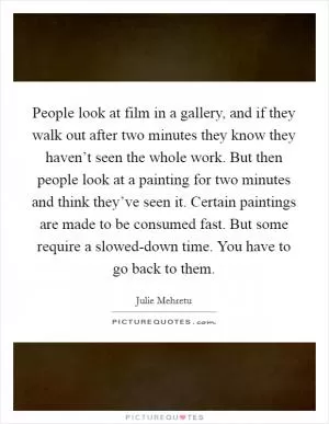 People look at film in a gallery, and if they walk out after two minutes they know they haven’t seen the whole work. But then people look at a painting for two minutes and think they’ve seen it. Certain paintings are made to be consumed fast. But some require a slowed-down time. You have to go back to them Picture Quote #1