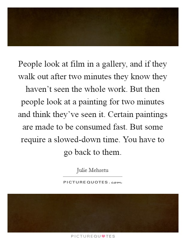 People look at film in a gallery, and if they walk out after two minutes they know they haven't seen the whole work. But then people look at a painting for two minutes and think they've seen it. Certain paintings are made to be consumed fast. But some require a slowed-down time. You have to go back to them Picture Quote #1