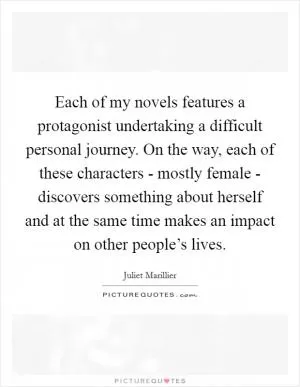 Each of my novels features a protagonist undertaking a difficult personal journey. On the way, each of these characters - mostly female - discovers something about herself and at the same time makes an impact on other people’s lives Picture Quote #1
