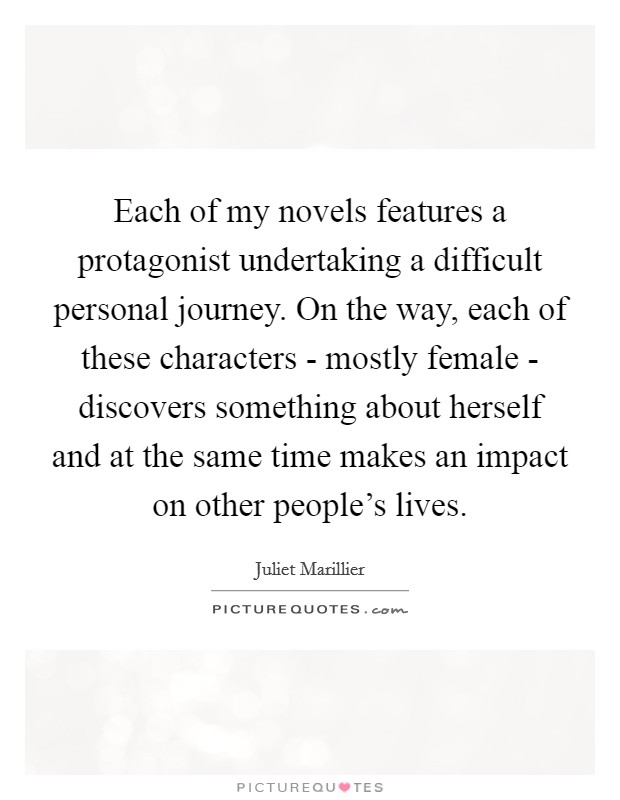 Each of my novels features a protagonist undertaking a difficult personal journey. On the way, each of these characters - mostly female - discovers something about herself and at the same time makes an impact on other people's lives Picture Quote #1
