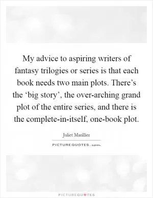 My advice to aspiring writers of fantasy trilogies or series is that each book needs two main plots. There’s the ‘big story’, the over-arching grand plot of the entire series, and there is the complete-in-itself, one-book plot Picture Quote #1