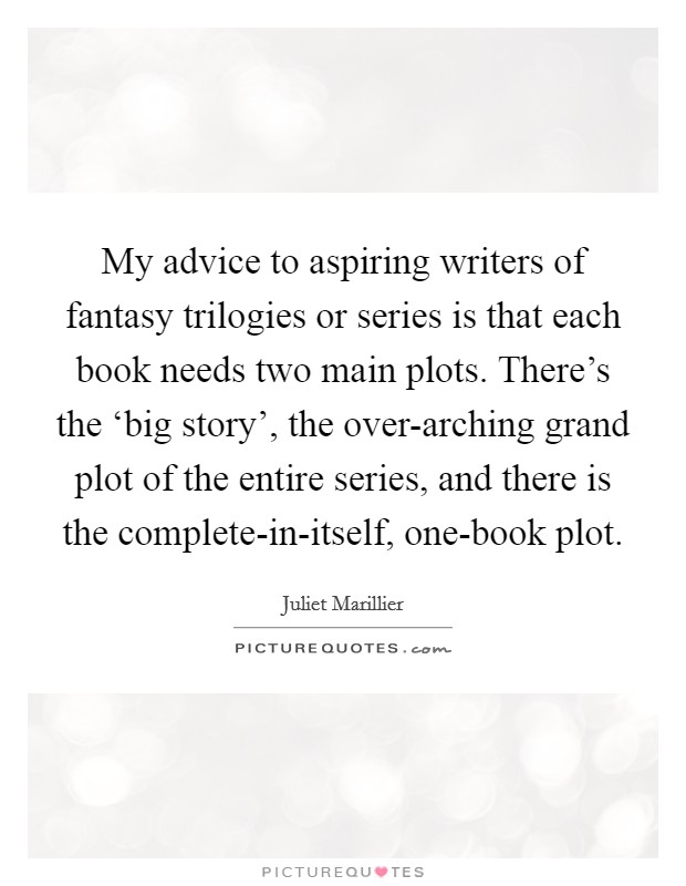 My advice to aspiring writers of fantasy trilogies or series is that each book needs two main plots. There's the ‘big story', the over-arching grand plot of the entire series, and there is the complete-in-itself, one-book plot Picture Quote #1