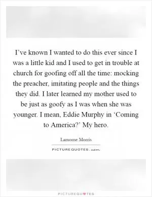 I’ve known I wanted to do this ever since I was a little kid and I used to get in trouble at church for goofing off all the time: mocking the preacher, imitating people and the things they did. I later learned my mother used to be just as goofy as I was when she was younger. I mean, Eddie Murphy in ‘Coming to America?’ My hero Picture Quote #1