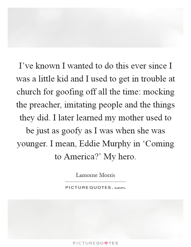 I've known I wanted to do this ever since I was a little kid and I used to get in trouble at church for goofing off all the time: mocking the preacher, imitating people and the things they did. I later learned my mother used to be just as goofy as I was when she was younger. I mean, Eddie Murphy in ‘Coming to America?' My hero Picture Quote #1