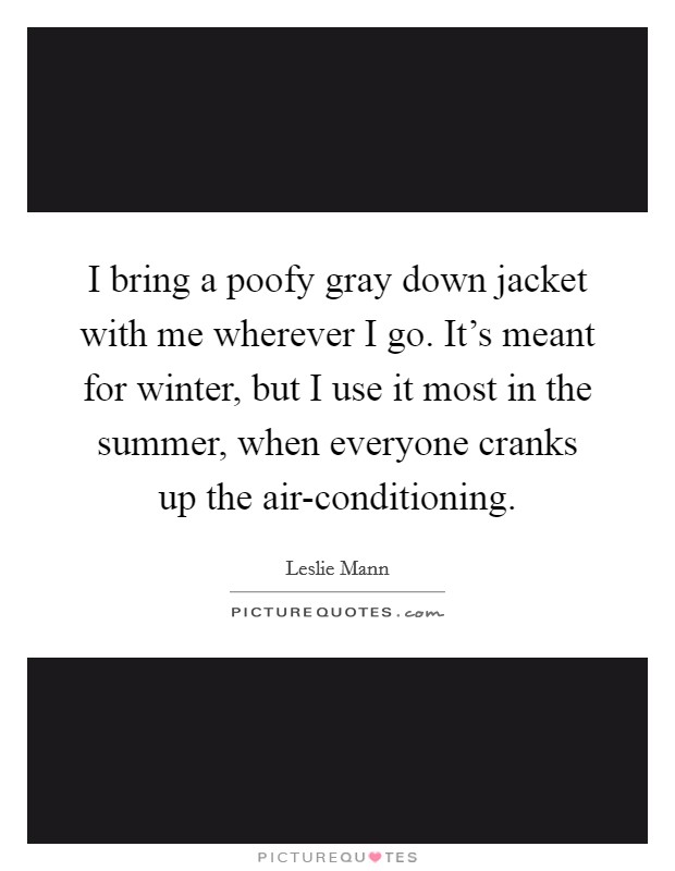 I bring a poofy gray down jacket with me wherever I go. It's meant for winter, but I use it most in the summer, when everyone cranks up the air-conditioning Picture Quote #1