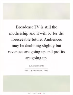 Broadcast TV is still the mothership and it will be for the foreseeable future. Audiences may be declining slightly but revenues are going up and profits are going up Picture Quote #1