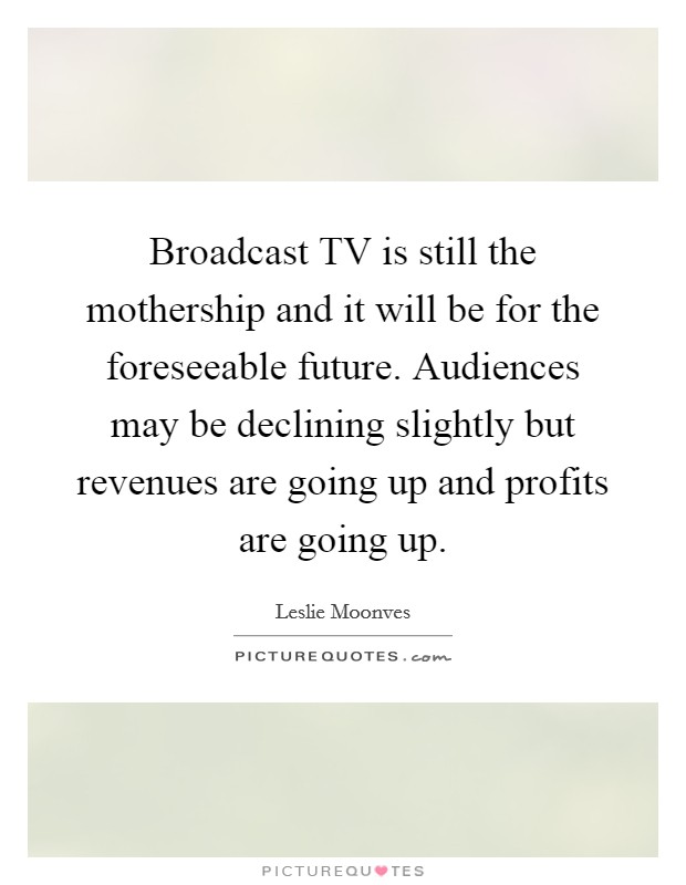 Broadcast TV is still the mothership and it will be for the foreseeable future. Audiences may be declining slightly but revenues are going up and profits are going up Picture Quote #1