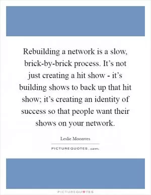 Rebuilding a network is a slow, brick-by-brick process. It’s not just creating a hit show - it’s building shows to back up that hit show; it’s creating an identity of success so that people want their shows on your network Picture Quote #1