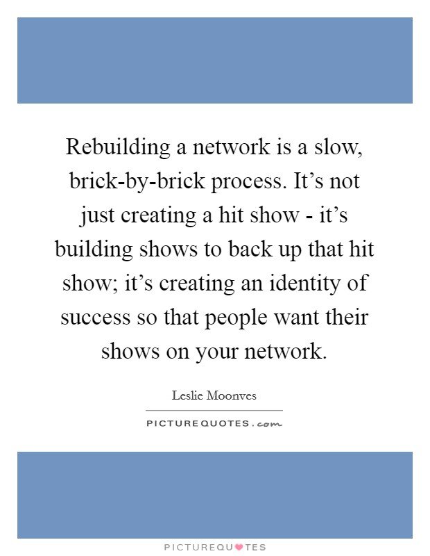 Rebuilding a network is a slow, brick-by-brick process. It's not just creating a hit show - it's building shows to back up that hit show; it's creating an identity of success so that people want their shows on your network Picture Quote #1