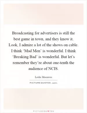 Broadcasting for advertisers is still the best game in town, and they know it. Look, I admire a lot of the shows on cable. I think ‘Mad Men’ is wonderful. I think ‘Breaking Bad’ is wonderful. But let’s remember they’re about one-tenth the audience of NCIS Picture Quote #1