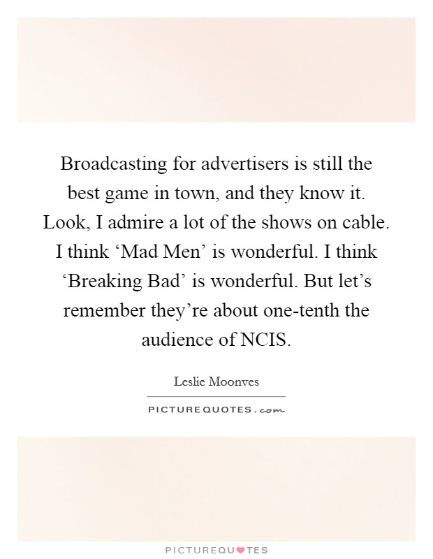 Broadcasting for advertisers is still the best game in town, and they know it. Look, I admire a lot of the shows on cable. I think ‘Mad Men' is wonderful. I think ‘Breaking Bad' is wonderful. But let's remember they're about one-tenth the audience of NCIS Picture Quote #1