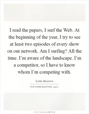 I read the papers, I surf the Web. At the beginning of the year, I try to see at least two episodes of every show on our network. Am I surfing? All the time. I’m aware of the landscape. I’m a competitor, so I have to know whom I’m competing with Picture Quote #1